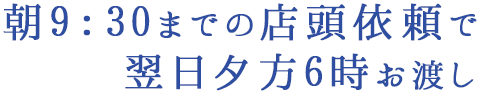 朝9：30までの店頭依頼で翌日夕方6時お渡し